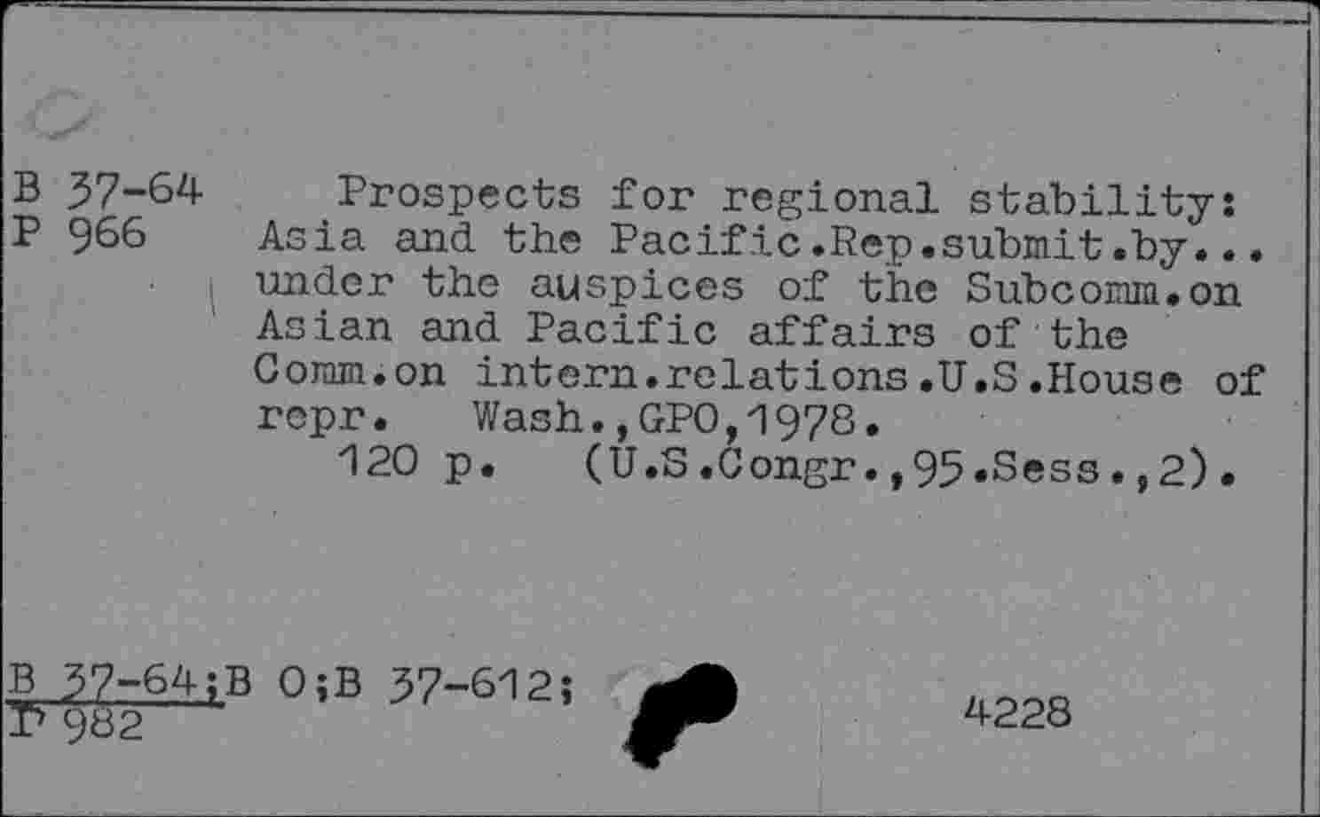 ﻿B 37-64 Prospects for regional stability:
P 966 Asia and the Pacific.Rep.submit.by... under the auspices of the Subcomm.on Asian and Pacific affairs of the Coram.on intern.relations.U.S.House of repr. Wash.,GPO,1978.
120 p. (U.S.Congr.,95»Sess.,2).
B 37-64;B O;B 37-612;
T> 982
4228